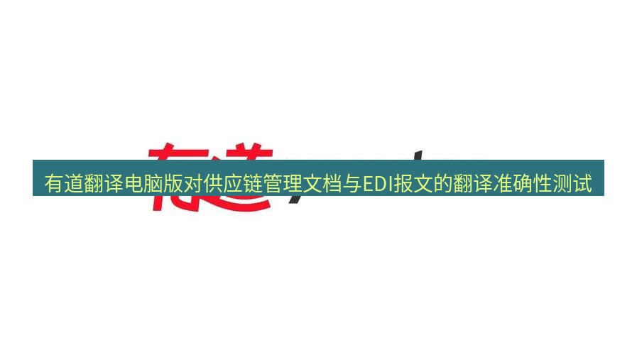 有道翻译桌面端 有道翻译电脑版对供应链管理文档与EDI报文的翻译准确性测试